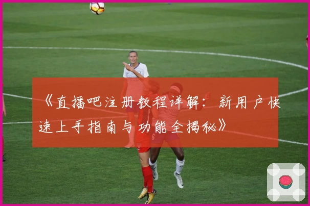 《直播吧注册教程详解：新用户快速上手指南与功能全揭秘》