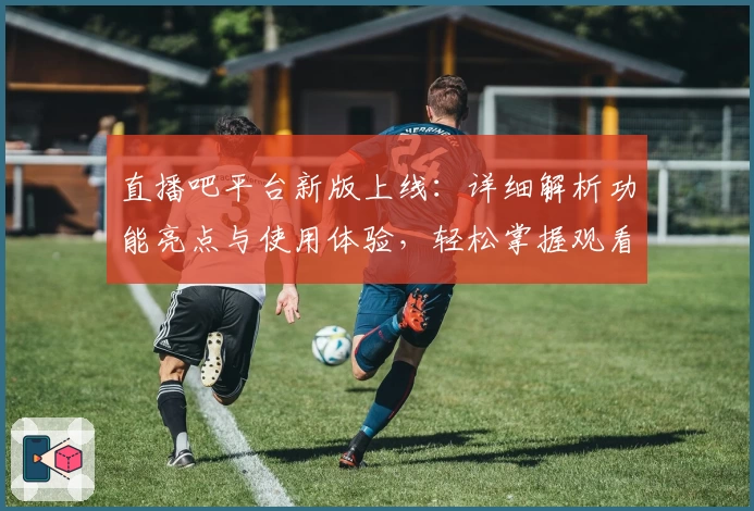 直播吧平台新版上线：详细解析功能亮点与使用体验，轻松掌握观看赛事的最佳方式