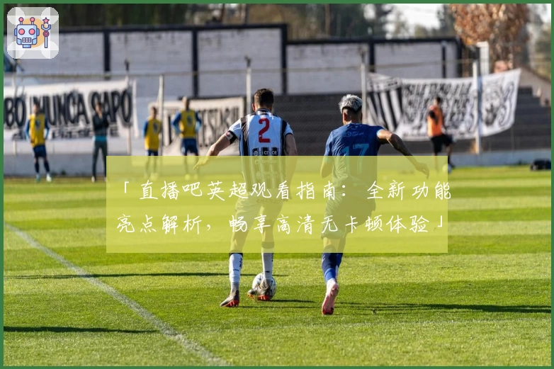 「直播吧英超观看指南：全新功能亮点解析，畅享高清无卡顿体验」