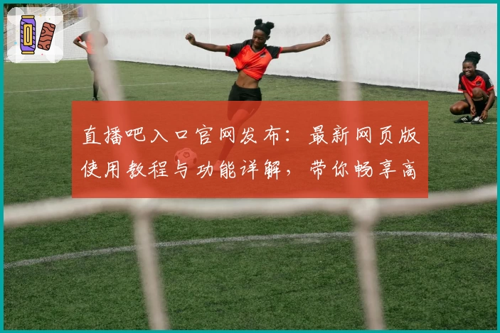 直播吧入口官网发布：最新网页版使用教程与功能详解，带你畅享高清赛事直播