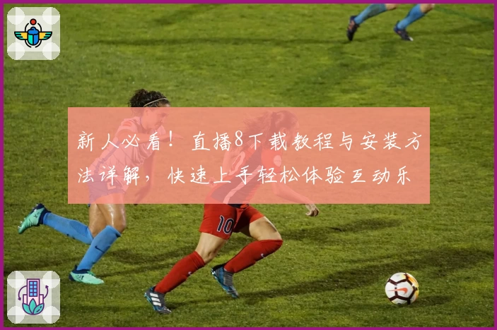 新人必看！直播8下载教程与安装方法详解，快速上手轻松体验互动乐趣