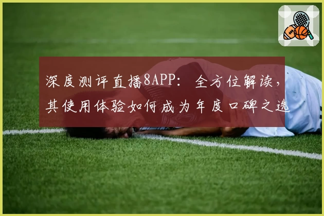深度测评直播8APP：全方位解读，其使用体验如何成为年度口碑之选