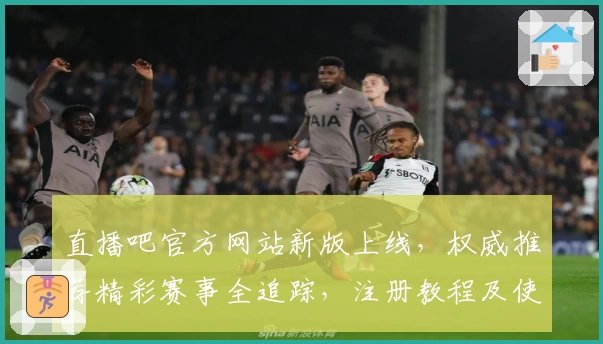 直播吧官方网站新版上线，权威推荐精彩赛事全追踪，注册教程及使用体验详解